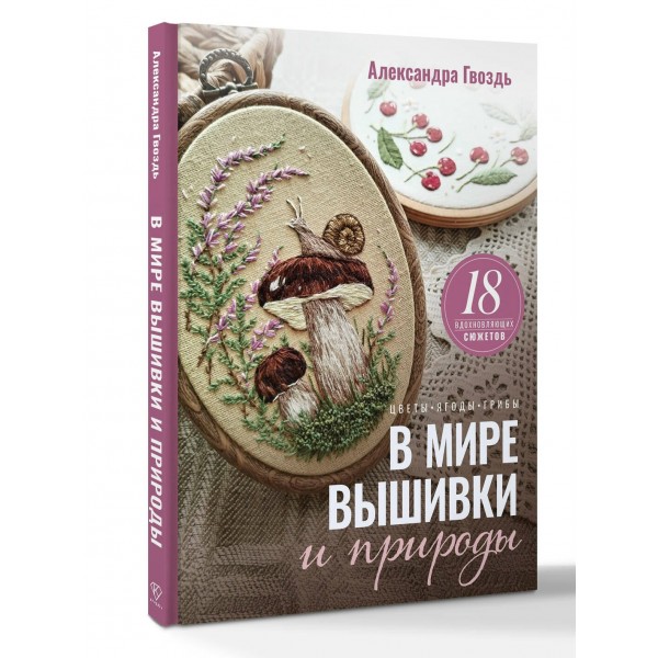 В мире вышивки и природы. Цветы, ягоды, грибы. 18 вдохновляющих сюжетов. Гвоздь А.А.