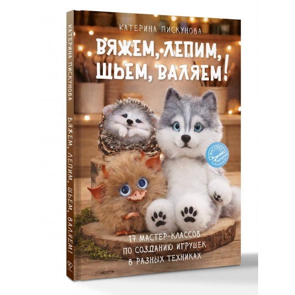 Вяжем, лепим, шьем, валяем! 17 мастер-классов по созданию игрушек в разных техниках. Пискунова Е.Э.