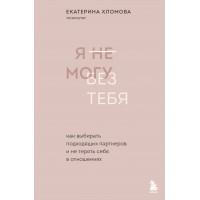 Я не могу без тебя. Как выбирать подходящих партнеров и не терять себя в отношениях. Е.Хломова