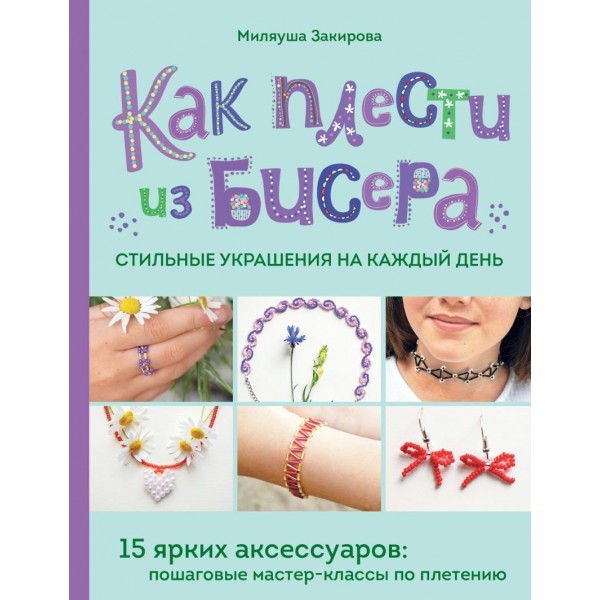 Как плести из бисера стильные украшения на каждый день. 15 ярких аксессуаров: пошаговые мастер-классы по плетению. Закирова М.Р.