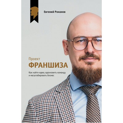 Проект «Франшиза». Как найти идею, вдохновить команду и масштабировать бизнес. Е. Романов