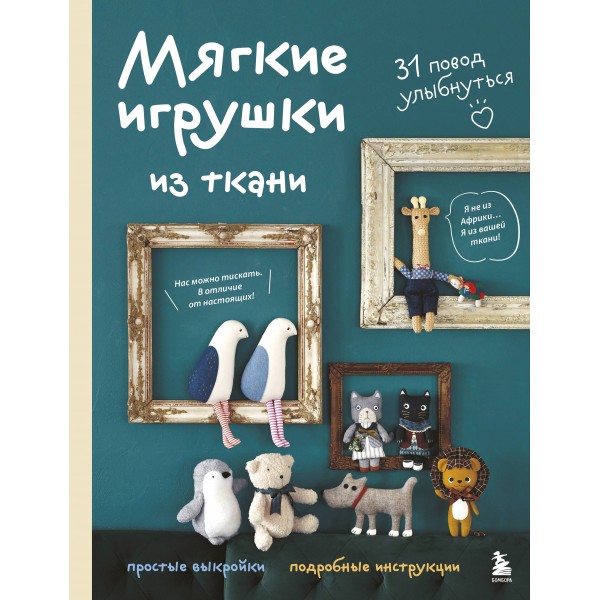 Мягкие игрушки из ткани. 31 повод улыбнуться. Простые выкройки, подробные инструкции. 