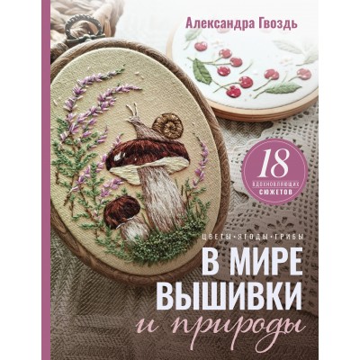 В мире вышивки и природы. Цветы, ягоды, грибы. 18 вдохновляющих сюжетов. Гвоздь А.А.