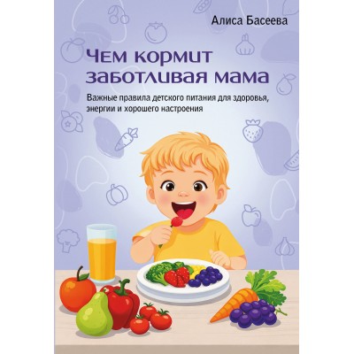 Чем кормит заботливая мама. Важные правила детского питания для здоровья, энергии и хорошего настроения. А. Басеева