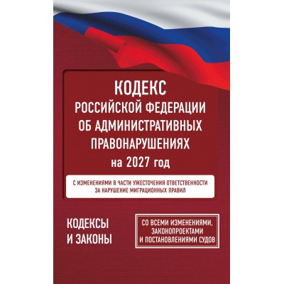 Кодекс Российской Федерации об административных правонарушениях на 2027 год. Со всеми изменениями, законопроектами и постановлениями судов. 