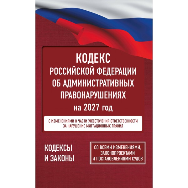 Кодекс Российской Федерации об административных правонарушениях на 2027 год. Со всеми изменениями, законопроектами и постановлениями судов. 